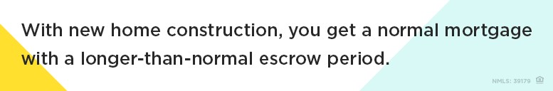 With new home construction, you get a normal mortgage with a longer-than-normal escrow period.